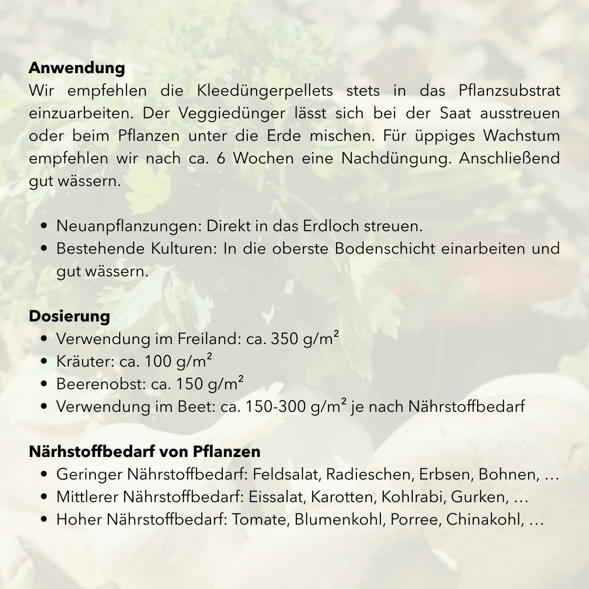 Anwendung: Wir empfehlen die Kleedüngerpellets stets in das Pflanzsubstrat einzuarbeiten. Der Veggiedünger lässt sich bei der Saat ausstreuen oder beim Pflanzen unter die Erde mischen. Für üppiges Wachstum empfehlen wir nach ca. 6 Wochen eine Nachdüngung. Anschließend gut wässern. Dosierung: Verwendung im Freiland: ca. 350 g/m². Kräuter: ca. 100 g/m²
Beerenobst: ca. 150 g/m². Verwendung im Beet: ca. 150-300 g/m² je nach Nährstoffbedarf.