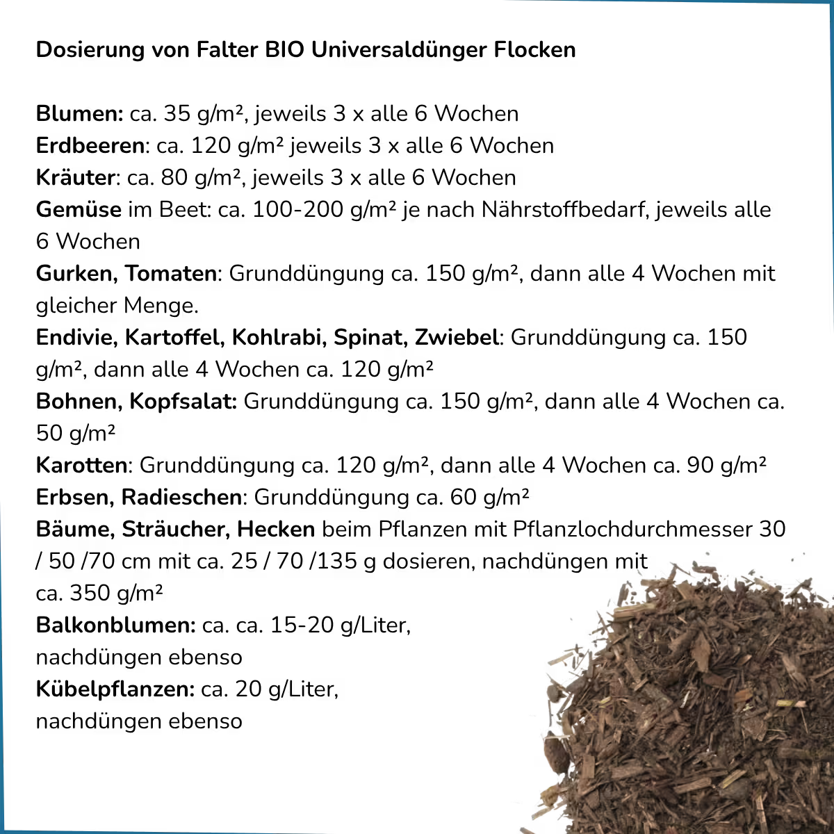 Dosierung: Blumen: ca. 35 g/m², jeweils 3 x alle 6 Wochen - Erdbeeren: ca. 120 g/m² jeweils 3 x alle 6 Wochen - 
Kräuter: ca. 80 g/m², jeweils 3 x alle 6 Wochen  - Gemüse im Beet: ca. 100-200 g/m² je nach Nährstoffbedarf, jeweils alle 6 Wochen - Gurken, Tomaten: Grunddüngung ca. 150 g/m², dann alle 4 Wochen mit gleicher Menge.
Endivie, Kartoffel, Kohlrabi, Spinat, Zwiebel: Grunddüngung ca. 150 g/m², dann alle 4 Wochen ca. 120 g/m²
Bohnen, Kopfsalat: Grunddüngung ca. 150 g/m² ...